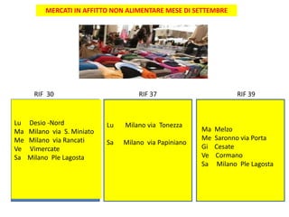 MERCATI IN AFFITTO NON ALIMENTARE MESE DI SETTEMBRE
RIF 30 RIF 37 RIF 39
Lu Desio -Nord
Ma Milano via S. Miniato
Me Milano via Rancati
Ve Vimercate
Sa Milano Ple Lagosta
Lu Milano via Tonezza
Sa Milano via Papiniano
Ma Melzo
Me Saronno via Porta
Gi Cesate
Ve Cormano
Sa Milano Ple Lagosta
 