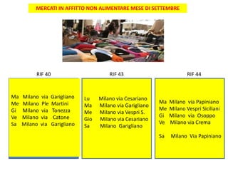 MERCATI IN AFFITTO NON ALIMENTARE MESE DI SETTEMBRE
RIF 43 RIF 44
Ma Milano via Garigliano
Me Milano Ple Martini
Gi Milano via Tonezza
Ve Milano via Catone
Sa Milano via Garigliano
Lu Milano via Cesariano
Ma Milano via Garigliano
Me Milano via Vespri S.
Gio Milano via Cesariano
Sa Milano Garigliano
Ma Milano via Papiniano
Me Milano Vespri Siciliani
Gi Milano via Osoppo
Ve Milano via Crema
Sa Milano Via Papiniano
RIF 40
 