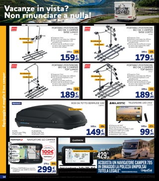 14 Prodotti disponibili fino ad esaurimento scorte. Le immagini sono puramente illustrative. Prezzi validi salvo errori ed omissioni.
Prezzi delle prestazioni non comprensivi del servizio obbligatorio di
“Igienizzazione postazione conducente” al costo aggiuntivo di € 2,90
Equipaggiaalmeglioiltuocamper
PORTABICI POSTERIORE
BICI OK 3 CAMPER
BASE LUNGO
47513
159,95
169,95 -10€
€
• Trasporta 3 bici
• Diametro max telaio bici 140mm
• Con snodi termoplastici e viti
autobloccanti
• Carico max da verificare in base
al carico max supportato dalla
struttura del camper
PORTABICI POSTERIORE
BICI OK 3 CAMPER
TOP LUNGO
47514
189,95
199,95 -10€
€
PORTABICI POSTERIORE
BICI OK 3 CAMPER
BASE CORTO
47516
179,95
189,95 -10€
€
PORTABICI POSTERIORE
BICI OK 3 CAMPER
TOP BASSO
47517
189,95
199,95 -10€
€
• 304L
• Carico max 75Kg
• Peso 12Kg
2180741
BOX DA TETTO BERMUDE 100
149,95
169,95 -20€
€
Fissaggio rapido
99,95
129,95 -23%
€
TELEVISORE LED 24.6’’
2201327
• Schermo da 24.6’’
• Full HD formato 16:9
• Retroilluminazione DIRECT LED
• Ingresso CAM* CI+ e USB
• Telecomando incluso
• Adattatore 12V incluso
• 142x82x42
• City Crash Test
• Garanzia 5 anni
ACQUISTAUNNAVIGATORECAMPER785
INOMAGGIOLAPOLIZZAUNIPOLSAI
TUTELALEGALE**VOUCHERDACONVERTIREINPOLIZZA
Avvisialconducente • TrafficoDAB• Wi-Fi
Operazioneapremiovalidadal21/04/2020al31/10/2020.ConsultailregolamentosuGarmin.it
429,95
€
499,95 -70€
NAVIGATORE GO CAMPER
2191327
• Passa a TOMTOM il tuo vecchio
navigatore vale 100€ di ulteriore
rimborso*. 299,95
379,95 -80€
€
*Tuttiit
erm
ini e le condizioni sul sito www.tomtom.com/rott
am
azione
*Termini e condizioni sul sito www.tomtom.com/rottamazione
In alluminio!
Su ordinazione
Su ordinazione
Su ordinazione
Su ordinazione
In alluminio!
In alluminio!
Navigatore con Dash Cam integrata!
In alluminio!
• Trasporta 3 bici
• Diametro max telaio bici 87mm
• Con snodi termoplastici e viti
autobloccanti
• Carico max da verificare in base
al carico max supportato dalla
struttura del camper
• Trasporta 3 bici
• Diametro max telaio bici 87mm
• Con snodi termoplastici e viti
autobloccanti
• Dotato di pomello antifurto
• Carico max da verificare in base
al carico max supportato dalla
struttura del camper
• Trasporta 3 bici
• Diametro max telaio bici 140mm
• Con snodi termoplastici e viti
autobloccanti
• Dotato di pomello antifurto
• Carico max da verificare in base
al carico max supportato dalla
struttura del camper
2235582
Vacanze in vista?
Non rinunciare a nulla!
 