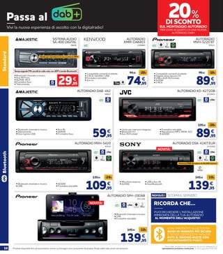 16 Prodotti disponibili fino ad esaurimento scorte. Le immagini sono puramente illustrative. Prezzi validi salvo errori ed omissioni.
Prezzi delle prestazioni non comprensivi del servizio obbligatorio di
“Igienizzazione postazione conducente” al costo aggiuntivo di € 2,90
Passa al
Vivi la nuova esperienza di ascolto con la digitalradio!
89,95
99,95 -10€
€
• Compatibile comandi al volante
• Digitale senza lettore CD
• USB e AUX-IN frontale
• 4x50W
• 2 RCA
Standard
SISTEMA AUDIO
SA-400 DIGITAL
SenzasegnaleFM:ascoltilaradiosoloconAPPtramiteBluetooth!
• Bluetooth chiamate e musica
• Aux-IN Front
• 4x25W- RCA
• Frontalino fisso
• Telecomando
88606
29,95
€
Ideale per riprodurre la tua musica in MP3
74,95
94,95 -20€
€
AUTORADIO
KMM-DAB403
• Compatibile comandi al volante
• 1 RCA / 4x55W / USB
• Frontalino estraibile
• Aux-in
2168883
AUTORADIO
MVH-S220 BT
97523
SPOTIFY
59,95
€
AUTORADIO DAB-442
• Bluetooth chiamate e musica
• Telecomando
• Due ingressi USB
88607
• Aux-IN
• 4x45W
• Frontalino fisso
89,95
99,95 -10€
€
AUTORADIO KD-X272DB
• Uscita per memoria integrata
• Bluetooth 4.2
• Aux-IN frontale
2210651
• Frontalino estraibile
• Riproduttore MP3, WMA, ACC
• 4x50W
89,95
109,95 -20€
€
AUTORADIO MVH-S420
• Bluetooth chiamate e musica
• USB
97524
• 4x50W
• Frontalino estraibile
109,95
129,95 -20€
€
Bluetooth
SPOTIFY SPOTIFY
AUTORADIO SPH-20DAB
• Bluetooth chiamate e musica
• USB
• Frontalino estraibile
2211326
AUTORADIO DSX-41KIT.EUR
• Microfono esterno
• 4x55W
2230500
• USB e Aux-IN
• Dual Bluetooth
139,95
149,95 -10€
€
Antenna DAB del valore di 24,95€ inclusa!
ILLUMINAZIONE
MULTICOLOR
20%
DI SCONTO
SUL MONTAGGIO AUTORADIO
PER OGNI ACQUISTO DI UNA NUOVA
AUTORADIO DAB+
NOVITÀ!
NOVITÀ!
CON I PRODOTTI BLUETOOTH
GUIDI IN MANIERA PIÙ SICURA
E SENZA DISTRAZIONI. INOLTRE
EVITI IL RISCHIO MULTE CON
DECURTAMENTO PUNTI!
PUOI RICHIEDERE L’INSTALLAZIONE
IMMEDIATA DELLA TUA AUTORADIO
AL MOMENTO DELL’ACQUISTO!
RICORDA CHE...
SCOPRI IL SERVIZIO
139,95
149,95 -10€
€
 
