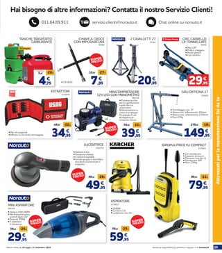 19Verifica la disponibilità dei prodotti in negozio o su norauto.itOfferta valida dal 30 luglio al 2 settembre 2020
Attrezzatiperlamanutenzionefaidate
Hai bisogno di altre informazioni? Contatta il nostro Servizio Clienti!
servizio.clienti@norauto.it Chat online su norauto.it011.64.89.911
34,95
44,95 -22%
€
ESTRATTORI
2233878
• Per viti esagonali
• Efficace su viti molto danneggiate
2230821
2230822
IDROPULITRICE K2 COMPACT
ASPIRATORE
• Con avvolgicavo
• Supporto accessori
• Pressione max bar 11
• Portata max 360
• Peso 3,74kg
59,95
79,95 -25%
€
• 1000W
• Contiene 12L
• Lunghezza cavo 4m
79,95
89,95 -11%
€
2201576
LUCIDATRICE
49,95
69,95 -28%
€
• Batteria al litio
• Rotazione orbitale
• 6 velocità regolabili
• Include spugna in microfibra,
due dischi e la borsa per il
trasporto
• Integra 2 filtri HEPA
• Alimentazione presa
accendi sigari 12V
• Potenza 100W
• 5 adattatori
in dotazione
29,95
39,95 -25%
€
940150
MINI ASPIRATORE
CRIC CARRELLO
1,8 TONNELLATE
46976
• Max 1,8T
• Pratico e leggero
• Ruote girevoli
• Il più venduto
29,95
€
2 CAVALLETTI 2T
57264
20,95
€
CHIAVE A CROCE
CON IMPUGNATURA
40588
7,95
10,95 -27%
€
• 17/19/21
TANICHE TRASPORTO
CARBURANTE
149,95
179,95 -16%
€
GRU OFFICINA 1T
742924
MINICOMPRESSORE
12V LED CON MANOMETRO
882154
39,95
59,95 -33%
€
• Pulsante torchio
per lo sgonfiamento
rapido del tuo
pneumatico
• Alimentazione su
presa accendisigari
• Lampada 4 Led
• Valigetta per
trasporto inclusa
4,75
5,95
-20%
€
A partire da
Omologate
• Tonnellaggio max 1T
• Altezza min. sollevamento 350mm
• Altezza max. sollevamento 2150mm
• Peso 67Kg
SUPER
PREZZO!
SUPER
PREZZO!
SUPER
PREZZO!
SUPER
PREZZO!
SUPER
PREZZO!
 