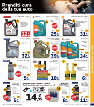 21Verifica la disponibilità dei prodotti in negozio o su norauto.itOfferta valida dal 30 luglio al 2 settembre 2020
Curailmotoredeltuoveicolo
OLIO MOTORE 15W40
• Studiato per
lubrificare in ogni
stagione i motori
benzina e diesel
• API SF/CD
793534
12,95
€
4LITRI
25,95
35,95 -27%
€
OLIO ELITE MULTIV.
10W40
• A3/B4
• RN700
125336
5LITRI
31,95
38,95 -18%
€
OLIO HELIX ULTRA 5W40
• Con tecnologia Pureplus
• Formulato dal gas
naturale
• A3/B4
• B71 2296
• SN/CF
808937
4LITRI
2006944
OLIO C4 5W30
32,95
40,95 -19%
€
5LITRI
• RN 0720
• C4
2055138
OLIO EDGE 5W30
LL TITANIUM
39,95
54,95 -27%
€
• C3
• 504 00/507 00
• 229.31/229.51
4LITRI 5LITRI
34,95
44,95 -22%
€
AUTOGAS
907008
907009
5W30 C3
5W40 C3
GPL / Metano
5LITRI
36701
PULITORE MOTORE
• 300ML
• Aiuta a staccare le
particelle agglomerate
nel carter. Da utilizzare
prima del cambio d’olio
5,95
7,95 -25%
€
300ML
2180806
BI-PACK
ADDITIVO FAP
200ML
• Pulisce il filtro
antiparticolato diesel
• Il pulitore iniettori
libera gli iniettori
intasati
IN OMAGGIO
PULITORE INIETTORI
DIESEL!
10,95
€
776216/776211
TOP DIESEL/BENZINA
• Pulisce gli iniettori
• Migliora la
combustione
• Diminuisce la fumosità
250ML
6,95
8,95 -22%
€
36705
TURAFALLE
RADIATORE
• Evita le
perdite del
liquido di
raffreddamento
• Compatibile
con tutti
i liquidi di
raffreddamento
5,95
9,95 -40%
€
300
ML
36708
PULITORE
INIETTORI
BENZINA
• Rinnova le
prestazioni
• Limita
l’usura
500
ML
Benzina + Catalizzatore
11,95
15,95 -25%
€
Prenditi cura
della tua auto
ADBLUE®
BLUEBASIC
Rimessa a livello o fusto da 10 litri?
Scegli la soluzione più conveniente per te!
• Riduce le
emissioni
di ossidi di
azoto dai gas
di scarico dei
motori diesel
2186664
*Senza limiti di litri. Non valido per veicoli commerciali.
*
€
14,95
Rimessa a livello del liquido
FORFAIT
ADBLUE®
10LITRI
8,95
11,95 -25%
€
SUPER
PREZZO!
SUPER
PREZZO! SUPER
PREZZO!SUPER
PREZZO!
SUPER
PREZZO!
SUPER
PREZZO!
 