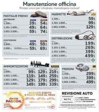 LA REVISIONE MINISTERIALE È DISPONIBILE NEI SEGUENTI CENTRI:
NorautoGadesco(CR)-NorautoTrezzano(MI)-NorautoTorino(ViaMonginevro)
NorautoSeriate(BG)-NorautoRavenna(RA)-NorautoReggioEmilia(RE)-NorautoBrescia(BS)
NorautoCollegno(TO)-NorautoGuidonia(RM)
• DA LUNEDÌ A SABATO
• ANCHE SENZA APPUNTAMENTO
• SERVIZIO DI PRE-REVISIONE
REVISIONE AUTO
MOTORIZZAZIONE CIVILE
OFFICINA AUTORIZZATA
M C T C
Fino a
1.300 cc
1.301-1.600 cc
1.601-2.000 cc
59,95
99,95
129,95
€
€
€
 Ricambio compreso: terminale solo parte finale dove previsto, terminale con 1
pancia espansione finale  Accessori esclusi: collier montaggio, supporti gomma
 Veicoli esclusi: vetture 4x4, autocarri, furgoni, pick-up, trasporto leggero, veicoli
con allestimenti sportivi  La cilindrata da considerare per la definizione del prezzo
è quella reale riportata su libretto di circolazione al p.to P1
MARMITTE
€
€
€
AMMORTIZZATORI
1.000 cc
1.001-1.500 cc
1.501-1.800 cc
1.801-2.000 cc
129,95
149,95
179,95
199,95
219,95
259,95
299,95
339,95
99,95
119,95
129,95
149,95
€ €€
€ €€
€ €€
€ €€
Fino a 2 POSTERIORI 2 ANTERIORI 2ANT. + 2POST.
 Veicoli Esclusi: vetture 4x4, Pick-up, veicoli commerciali, furgoni, vetture GPL/METANO  Ricambi Esclusi: cuffie parapolvere, convergenza, supporti
ammortizzatori  La cilindrata da considerare per la definizione del prezzo è quella reale riportata su libretto di circolazione al p.to P1
1.100 cc
1.101-1.300 cc
1.301-1.600 cc
1.601-2.000 cc
€
€
€
€
Fino a
 Compreso nella tariffa: Kit distribuzione con pompa acqua INA + cinghia servizi GATES, disponibile a
magazzino, manodopera relativa a questi 3 ricambi + sostituzione liquido raffreddamento  Escluso dalla
tariffa: eventuali tendicinghia e pulegge supplementari, eventuali cinghie servizi supplementari  Valido solo
per vetture con 4 cilindri, ad esclusione di vetture: con catena di distribuzione, 4x4, TL, GPL, metano, oltre 2.000
cc  La cilindrata da considerare per la definizione del prezzo è quella reale riportata su libretto di circolazione
al p.to P1
DISTRIBUZIONE
199,95
269,95
399,95
499,95
PASTIGLIE FRENO
Fino a
 Esclusi accessori  I prezzi possono variare a seconda della cilindrata e dell’impianto frenante montato  Per materiale
disponibile in gamma  Prezzi validi solo per kit pastiglie anteriori  La cilindrata da considerare per la definizione del
prezzo è quella reale riportata su libretto di circolazione al p.to P1
1.300 cc
1.301-1.600 cc
1.601-2.000 cc
54,95
64,95
74,95
39,95
49,95
59,95
€
€€
€€
€
Fino a
CON FRENO DI
STAZIONAMENTO ELETTRICO
 Escluso accessori
 Per materiale disponibile in gamma
 La cilindrata da considerare per la definizione del prezzo è quella reale riportata su libretto di circolazione al p.to P1
2.000 cc
2.000 cc
€€
€€
ANTERIORI
POSTERIORI
49,95
59,95
59,95
69,95
Manutenzione officina
Prezzo unico per cilindrata, manodopera inclusa!
1.300 cc
1.301-1.600 cc
1.601-2.000 cc
299,95
399,95
499,95
€
€
€
Fino a
 Ricambi compresi: Kit frizione con disco frizione, spingidisco, cuscinetto reggispinta  Ricambi
esclusi: volano, cuscinetti idraulici, olio cambio, olio freni, altri accessori non compresi nel kit 
Veicoli esclusi: vetture 4x4, veicoli con cambi automatici, autocarri, furgoni, pick-up, trasporto
leggero  La cilindrata da considerare per la definizione del prezzo è quella reale riportata su
libretto di circolazione al p.to P1
FRIZIONI
Con PagoDIL e grazie all’accordo con Cofidis, Norauto ti permette di dilazionare
il pagamento dei tuoi acquisti senza costi né interessi. L’importo viene suddiviso
in piccole quote che vengono addebitate ogni mese sul tuo conto corrente.
Salvo approvazione del servizio PagoDIL da parte di Cofidis.
Da Norauto puoi farlo in 3, 5 o 10 mensilità!
*
Tutti i prezzi delle prestazioni non sono comprensivi del servizio obbligatorio di
“Igienizzazione postazione conducente” al costo aggiuntivo di € 2,90
 