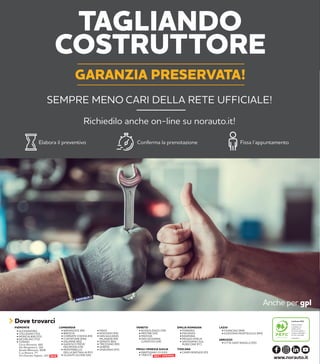 3
TAGLIANDO
COSTRUTTORE
GARANZIA PRESERVATA!
SEMPRE MENO CARI DELLA RETE UFFICIALE!
Richiedilo anche on-line su norauto.it!
Elabora il preventivo Conferma la prenotazione Fissa l’appuntamento
Anche per gpl
TOSCANA
• CAMPI BISENZIO (FI)
PIEMONTE
• BUSSOLENGO (VR)
• MESTRE (VE)
• PADOVA
• SAN GIOVANNI
LUPATOTO (VR)
VENETO LAZIO
• FIUMICINO (RM)
• GUIDONIA MONTECELIO (RM)
EMILIA ROMAGNA
• FERRARA
• PIACENZA
• RAVENNA
• REGGIO EMILIA
• SAVIGNANO SUL
RUBICONE (FC)
ABRUZZO
• CITTÀ SANT’ANGELO (PE)
• BARANZATE (MI)
• BRESCIA
• CORNATE D’ADDA (MI)
• CURTATONE (MN)
• DALMINE (BG)
• GADESCO PIEVE
DELMONA (CR)
• MONTEBELLO
DELLA BATTAGLIA (PV)
• OLGIATE OLONA (VA)
LOMBARDIA
• PAVIA
• ROZZANO (MI)
• SAN GIULIANO
MILANESE (MI)
• SERIATE (BG)
• TREZZANO (MI)
• VARESE
• VIGEVANO (PV)
Dove trovarci Certificato PEFC
Questo prodotto
è realizzato con
materia prima
da foreste gestite in
maniera sostenibile e
da fonti controllate
www.pefc.it
www.norauto.it
• ALESSANDRIA
• COLLEGNO (TO)
• MONCALIERI (TO)
• NICHELINO (TO)
• TORINO
Corso Romania, 460
Via Monginevro, 162
Strada Altessano, 96/B
C.so Novara, 77
Via Onorato Vigliani, 143 NEW
FRIULI VENEZIA GIULIA
• MARTIGNACCO (UD)
• TRIESTE NEXT OPENING
 