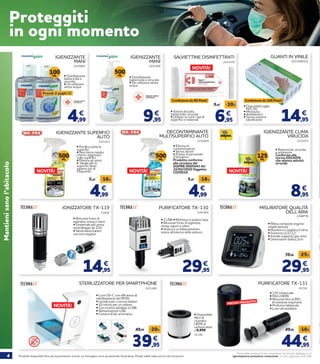 4 Prodotti disponibili fino ad esaurimento scorte. Le immagini sono puramente illustrative. Prezzi validi salvo errori ed omissioni.
Prezzi delle prestazioni non comprensivi del servizio obbligatorio di
“Igienizzazione postazione conducente” al costo aggiuntivo di € 2,90
Mantienisanol’abitacolo
Prez
4,99
€
2215003
100ML • Disinfettante
battericida e
virucida.
• Da utilizzare
senza acqua
9,95
€
2221426
IGIENIZZANTE
MANI
IGIENIZZANTE
MANI
• Disinfettante
battericida e virucida.
• Da utilizzare senza
acqua
IGIENIZZANTE SUPERFICI
AUTO
2221431
• Purifica tutte le
superfici
• Non lascia residui
chimici aggressivi
sulle superfici
• Elimina gli odori
• Ideale per le
superfici dove
agiamo più di
frequente
500ML
DECONTAMINANTE
MULTISUPERFICI AUTO
2230469
• Elimina le
contaminazioni
• Senza alcool
• A base di perossido
d’idrogeno
Prodotto conforme
alla circolare del
DGPRE 0005443 del
22/02/2020 Oggetto:
COVID19
500ML
NOVITÀ!NOVITÀ!
14,95
€
2221540/1/2
GUANTI IN VINILE
• Disponibili taglie
M/L/XL
• Monouso
• Ambidestro
• Senza polvere
lubrificante
500ML
IGIENIZZANTE CLIMA
VIRUCIDA
2222073
8,95
€
• Battericida, virucida
e antiodore
Conforme alla
norma EN14476
che attesta attività
virucida
SALVIETTINE DISINFETTANTI
2221259
• Azione biocida,
battericida, virucida
• Utilizzo su tutti i tipi di
superfici e materiali 6,95
9,95 -30%
€
4,99
5,95 -16%
€
4,99
5,95 -16%
€
2221460
STERILIZZATORE PER SMARTPHONE
• Luce UV-C con efficienza di
sterilizzazione del 99,9%
• Uccide tutti i comuni batteri
• 10 minuti per un utilizzo
• Con ricarica wireless e USB
• Alimentazione USB
• Camera d’olio aromatica
NOVITÀ!
NOVITÀ!
71606
IONIZZATORE TX-119
• Rimuove fumo di
sigaretta, smog e odori
• Universale per presa
accendisigari da 12V.
• Neutralizza batteri
con ioni negativi
14,95
€
2207404
PURIFICATORE TX-130
29,95
€
• 2 USB • Rinfresca e pulisce l’aria
• Rimuove fumo di sigaretta,
smog, vapori e odori
• Assicura un bilanciamento
ionico all’interno della vettura
2198779
MISURATORE QUALITÀ
DELL’ARIA
29,95
39,95 -25%
€
• Rileva composti organici
volatili dannosi
• Monitora e migliora il clima
• Schermo LCD 2,2’’
• Include supporto per auto
• Dimensioni: 6x6x2,2cm
39,95
49,95 -20%
€
81792
PURIFICATORE TX-131
• 12V Universale
• Filtro HEPA
• Rimuove fino al 99%
di sostanze inquinanti
• Profuma l’abitacolo
• Luce ultravioletta
91186
• Disponibile
filtro di
ricambio
HEPA ai
carboni attivi
a 6,95€
PREZZO RIBASSATO!
44,95
49,95 -10%
€
Proteggiti
in ogni momento
Prendi 2 paghi 1!
Confezione da 100 Pezzi!Confezione da 80 Pezzi!
125ML
NOVITÀ!
 