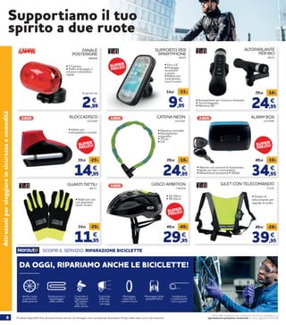 8 Prodotti disponibili fino ad esaurimento scorte. Le immagini sono puramente illustrative. Prezzi validi salvo errori ed omissioni.
Prezzi delle prestazioni non comprensivi del servizio obbligatorio di
“Igienizzazione postazione conducente” al costo aggiuntivo di € 2,90
Attrezzatiperviaggiareinsicurezzaecomodità
FANALE
POSTERIORE
886899
• 3 funzioni
• Staffa di fissaggio a
innesto e disinnesto
rapido
SUPPORTO PER
SMARTPHONE
46207
• Fino a 6’’
• Protegge
da polvere
e acqua
• Adatto per
smartphone
touch screen
9,95
14,95 -33%
€
• 54-59cm
• 58-62cm
CASCO AMBITION
29,95
49,95 -40%
€
73978/9
GILET CON TELECOMANDO
73379
• Dotato di
telecomando per
segnale di svolta
39,95
49,95 -20%
€
CATENA NEON
24,95
29,95 -16%
€
2237487
• Massima comodità
• Rivestimento
antigraffio
• 75 cm
• 2,6’’
34,95
49,95 -30%
€
ALARM BOX
• Adatti per uso
con dispositivi
touch screen
11,95
14,95 -20%
€
GUANTI TATTILI
46217
2237488
BLOCCADISCO
2237489
• Adatto per
monopattini e scooter
14,95
19,95 -25%
€ • Allarme con sensore di movimento
• Ideale per bici e monopattini
• Rilevamento posizione • 100dd
ALTOPARLANTE
PER BICI
24,95
29,95 -16%
€
46213
• Autoparlante per musica e chiamate
• Torcia integrata
• Memoria SD
Supportiamo il tuo
spirito a due ruote
SCOPRI IL SERVIZIO: RIPARAZIONE BICICLETTE
DA OGGI, RIPARIAMO ANCHE LE BICICLETTE!
Sostituzione e
ingrassaggio
della catena
Controllo e
regolazione
del cambio,
dei freni,
dello sterzo
Montaggio delle
spazzole freno
Montaggio
copertoni e
camere d’aria
Installazione
e sostituzione
cavi e guaine
Controllo
delle luci
e di tutti
i serraggi
Verifica stato
e pressione
delle gomme
2,99
€
A partire da
SUPER
PREZZO!
SUPER
PREZZO! SUPER
PREZZO!
SUPER
PREZZO!
 