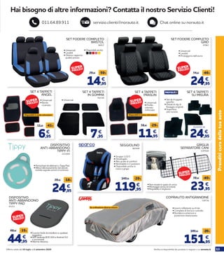13Verifica la disponibilità dei prodotti in negozio o su norauto.itOfferta valida dal 30 luglio al 2 settembre 2020
Prenditicuradellatuaauto
Hai bisogno di altre informazioni? Contatta il nostro Servizio Clienti!
servizio.clienti@norauto.it Chat online su norauto.it011.64.89.911
14,95
29,95 -50%
€
24,95
34,95 -46%
€
SET FODERE COMPLETO
BRISTOL
SET FODERE COMPLETO
GRID
• Disponibili anche:
44,95
69,95 -35%
€
DISPOSITIVO
ANTI-ABBANDONO
TIPPY PAD
65153
• Cuscino facile da installare su qualsiasi
seggiolino.
• APP dedicata (IOS 10.0 e Android 5.0
e successive).
• Allarme distanza.
24,95
29,95 -16%
€
DISPOSITIVO
ANTI-ABBANDONO
TIPPY-FI
2215004
• Portachiavi da abbinare a Tippy Pad.
• Rileva l’allontanamento dal veicolo
tramite segnale sonoro e luminoso
• Universali
• Lavabili
• Ottimo rapporto
qualità prezzo
• Universali
• Lavabili
• Proteggono dall’usura
94917 67061
SEGGIOLINO
• Gruppo 1/2/3
• Omologato
• Alto grado di comfort
• Reclinabile in 2 posizioni
• Disponibile anche in 	
rosso e grigio
863509
119,95
149,95
€
-20%
GRIGLIA
SEPARATORE CANI
• Non invade lo spazio di carico
• Montaggio senza strumenti
• Regolabile in larghezza 23,95
39,95 -40%
€
2197644
COPRIAUTO ANTIGRANDINE
• Inserti reflettenti sui 4 lati
• Completa di borsa e custodia
• Bordatura anteriore e
posteriore elasticizzata
729736
151,95
189,95 -20%
€
Su ordinazione diverse misure
SET 4 TAPPETI
PRASLIN
• Universali
• Profilo
colorato
rinforzato
Disponibili in tante colorazioni
11,95
16,95 -29%
€
57009
SET 4 TAPPETI
ANGEL
6,95
11,95 -41%
€
Disponibili in tante colorazioni
• Universali
• Bordo
ricamato
SET 4 TAPPETI
IN GOMMA
782744
7,95
€
• Universali
SET 4 TAPPETI
SU MISURA
• Set da 4 tappeti
specifici
• Dotati di clip di
fissaggio originali
• Superficie
anti-scivolo
A partire da
24,95
€
SUPER
PREZZO!
SUPER
PREZZO! SUPER
PREZZO!
SUPER
PREZZO!
SUPER
PREZZO!
SUPER
PREZZO!
 