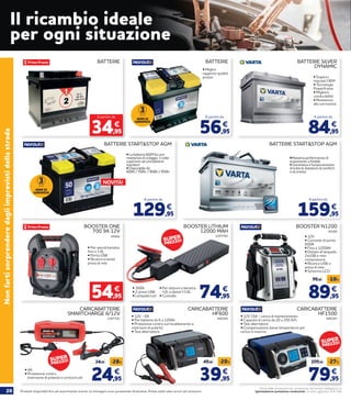 20 Prodotti disponibili fino ad esaurimento scorte. Le immagini sono puramente illustrative. Prezzi validi salvo errori ed omissioni.
Prezzi delle prestazioni non comprensivi del servizio obbligatorio di
“Igienizzazione postazione conducente” al costo aggiuntivo di € 2,90
Il ricambio ideale
per ogni situazione
BATTERIE STARTSTOP AGM
• La batteria AGM ha una
resistenza al ciclaggio 3 volte
superiore ad una batteria
standard
• Disponibile da:
60Ah / 70Ah / 80Ah / 95Ah
BATTERIE STARTSTOP AGM
•Massima performance di
avviamento a freddo
• Garantisce il funzionamento
di tutte le dotazioni di comfort
e sicurezza
BATTERIE
34,95
€
A partire da
• Supera i
requisiti OEM
• Tecnologia	
Powerframe
• Migliore
conducibilità
• Resistenza
alla corrosione
BATTERIE SILVER
DYNAMIC
84,95
€
A partire da
129,95
€
A partire da
• Miglior
rapporto qualità
prezzo
BATTERIE
56,95
€
A partire da
159,95
€
A partire da
BOOSTER ONE
700 9A 12V
• Per veicoli benzina
fino a 1.6L
• Porta USB
• Ricarica tramite
presa di rete
45562
54,95
€
CARICABATTERIE
HF600• 12V - 6A
• Per batterie da 6 a 120Ah
• Protezione contro surriscaldamento e
inversioni di polarità
• Test alternatore
940282
39,95
49,95 -20%
€
CARICABATTERIE
HF1500• 12V 15A - carica di mantenimento
• Capacità di carica da 20 a 250 A/h
• Test alternatore
• Compensazione basse temperature per
carica in inverno
940283
79,95
109,95 -27%
€
NOVITÀ!
Nonfartisorprenderedagliimprevistidellastrada
3
ANNI DI
GARANZIA
3
ANNI DI
GARANZIA
BOOSTER N1200
• 12V
• Corrente di punta
600A
• Fino a 1200Ah
• Dotato di lampada,
2xUSB e mini
compressore
• Ricarica USB o
presa di rete
• Schermo LCD
45260
89,95
99,95 -10%
€
CARICABATTERIE
SMARTCHARGE 6/12V
•
2207762
24,95
34,95 -28%
€• 4A
• Protezione contro
inversione di polarità e cortocircuiti
BOOSTER LITHIUM
12000 MAH
• 300A
• 2 prese USB
• Lampada Led
2207763
74,95
€• Per vetture a benzina
2L e diesel 3.0L
• Custodia
SUPER
PREZZO!
SUPER
PREZZO!
SUPER
PREZZO!
 