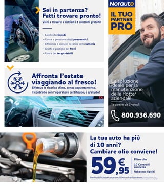 La soluzione
ideale per la
manutenzione
delle flotte*
aziendali!
*a partire da 3 veicoli
800.936.690
IL TUO
PRO
PARTNER
- Livello dei liquidi
- Usura e pressione degli pneumatici
- Efficienza e circuito di carica della batteria
- Dischi e pastiglie dei freni
- Usura dei tergicristalli
Sei in partenza?
Fatti trovare pronto!
Vieni a trovarci e richiedi i 5 controlli gratuiti!
Affronta l’estate
viaggiando al fresco!
Effettua la ricarica clima, senza appuntamento.
Il controllo con l’operatore certificato, è gratuito!
La tua auto ha più
di 10 anni?
Cambiare olio conviene!
Filtro olio
10 Controlli
sicurezza
Rabbocco liquidi
€
59,95Disponibile a 89,95€ anche per auto con meno di 10 anni con, in più, il filtro abitacolo. Prodotti utilizzati: olio
norauto 10w40 o 5w40 fino a 5l; filtri olio presenti in gamma; filtri abitacolo presenti in gamma; no fap/dpf
 