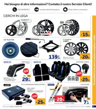 3Verifica la disponibilità dei prodotti in negozio o su norauto.itOfferta valida dal 30 luglio al 2 settembre 2020
Hai bisogno di altre informazioni? Contatta il nostro Servizio Clienti!
servizio.clienti@norauto.it Chat online su norauto.it011.64.89.911
Personalizzalatuaautoinmanierasempliceerapida
CERCHI IN LEGA
-15%
Su tutta la gamma
KIT RUOTINI
• Misure: 13”-14”-15”-16” 	
• Varie finiture e colorazioni139,95
€
A partire da
COPRICERCHI
-25%
Fino al
ACCESSORI TUNINGBRACCIOLO
FILM SOLARI
• Dimensioni disponibili: 50x300cm / 75x300cm 7,95
9,95
-20%
€
A partire da
-20%
Su tutti i film solari!
-25%
Fino al
KIT ILLUMINAZIONE XENON OPTIMA
• Facile installazione
• Sistema canbus
2159419
29,95
39,95 -25%
€
• Disponibili:
- Kit Xenon H1 e H7 a 109,95€ 79,95€
- Kit Bi-Xenon H4 a 119,95€ 89,95€
• Universale
• Kit di montaggio incluso
• Con portaoggetti scorrevole
e scomparto per cellulare
-20%
Su tutta la gamma
Omologate
SUPER
OFFERTA!
SUPER
OFFERTA!
SUPER
PREZZO!
 