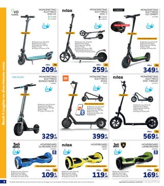 6 Prodotti disponibili fino ad esaurimento scorte. Le immagini sono puramente illustrative. Prezzi validi salvo errori ed omissioni.
Prezzi delle prestazioni non comprensivi del servizio obbligatorio di
“Igienizzazione postazione conducente” al costo aggiuntivo di € 2,90
Rendiiltragittoundivertimentounico
HOVERBOARD
GLYBOARD EVO
• Velocità max 10 km/h
• Autonomia 20 km
• Portata max 100 kg
• Tempo di ricarica 2/3h 109,95
119,95 -10€
€
2205922
HOVERBOARD
DOC
• Velocità max 10 km/h
• Autonomia 12 km
• Portata max 100 kg
• Tempo di ricarica 3h 119,95
139,95 -20€
€
96547
HOVERBOARD
LAMBORGHINI
• Velocità max 6 km/h
• Autonomia 5 km
• Portata max 90 kg
• Tempo di ricarica 2h 169,95
179,95 -10€
€
2205926
2214414
MONOPATTINO
ELETTRICO
DOC TWELVE
• Velocità max 25 km/h
• Autonomia 30 km
• Portata max 100 kg
• Peso 15 kg
• Tempo di ricarica 4h
Ripiegabile
569,95
599,95 -30€
€
349,95
399,95
€
• Velocità max 25 km/h
• Autonomia 20 km
• Portata max 140 kg
• Peso 15 kg
• Tempo di ricarica 4h
Ripiegabile
Casco in OMAGGIO!
2232986
MONOPATTINO
ELETTRICO
GO-SMART
-50€
209,95
229,95 -20€
€
• Velocità max 18 km/h
• Autonomia 12 km
• Portata max 100 kg
• Peso 7,3 kg
• Tempo di ricarica 2/3h
Ripiegabile
MONOPATTINO
ELETTRICO
EVO H1
2215006
2215007
259,95
269,95 -10€
€
• Velocità max 15 km/h
• Autonomia 10 km
• Portata max 100 kg
• Peso 7,9 kg
• Tempo di ricarica 3/4h
Ripiegabile
MONOPATTINO
ELETTRICO
DOC 3
2198786
2198787
329,95
€
• Velocità max 25 km/h
• Autonomia 25km
• Portata max 120 Kg
• Peso 14kg
• Tempo di ricarica 5h
Ripiegabile
2198567
MONOPATTINO
ELETTRICO
BONGO SERIE A
• Disponibile anche nero
fino ad esaurimento scorte
Fino ad esaurimento scorte Fino ad esaurimento scorte Fino ad esaurimento scorte
Fino ad esaurimento scorte
MONOPATTINO
ELETTRICO
M365
51420
• Velocità max 25 km/h
• Autonomia 30km
• Portata max 100 Kg
• Peso 12,2 kg
• Tempo di ricarica 5h
• Bluetooth
Ripiegabile
399,95
€
Fino ad esaurimento scorte
 