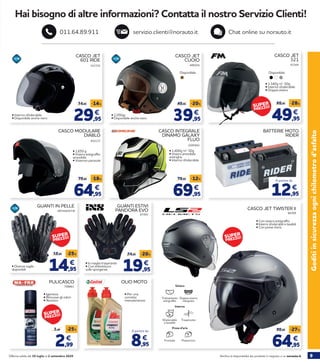 9Verifica la disponibilità dei prodotti in negozio o su norauto.itOfferta valida dal 30 luglio al 2 settembre 2020
BATTERIE MOTO
RIDER
Goditiinsicurezzaognichilometrod’asfalto
Hai bisogno di altre informazioni? Contatta il nostro Servizio Clienti!
servizio.clienti@norauto.it Chat online su norauto.it011.64.89.911
321725 499254
CASCO JET
601 RIDE
CASCO JET
CUOIO
29,95
34,95 -14%
€
39,95
49,95 -20%
€• Interno sfoderabile
• Disponibile anche nero
• 1.050gr.
• Disponibile anche nero
63164
CASCO JET
321
49,95
69,95 -28%
€
By Fimez
Disponibile:
• 1.340g +/- 50g
• Interno sfoderabile
• Doppia visiera
Disponibile:
66309
CASCO JET TWISTER II
64,95
89,95 -27%
€
452117
CASCO MODULARE
DIABLO
64,95
79,95 -18%
€
• 1.650 g
• Visiera antigraffio
amovibile
• Visierino parasole
2205943
CASCO INTEGRALE
DINAMO GALAXY
FLUO
69,95
79,95 -12%
€
• 1.400g +/- 50g
• Visiera amovibile
antirighe
• Interno sfoderabile
67493
GUANTI ESTIVI
PANDORA EVO
19,95
24,95 -20%
€• In maglia traspirante
• Con imbottitura
sulle sporgenze
PULICASCO
• Igienizza
• Rimuove gli odori
• Atossico
2,99
3,99 -25%
€
OLIO MOTO
8,95
€
A partire da
• Per una
corretta
manutenzione
GUANTI IN PELLE
• Diverse taglie
disponibili 14,95
19,95 -25%
€
708861
• Con visiera antigraffio
• Interni sfoderabili e lavabili
• Con prese d’aria
Visiera
Trattamento
antigraffio
Doppia visiera
integrata
Prese d’aria
PosterioreFrontale
Interno
Sfoderabile
e lavabile
Traspirante
A partire da
12,95
€
287554/5/7/8
SUPER
PREZZO!
SUPER
PREZZO!SUPER
PREZZO!SUPER
PREZZO!
SUPER
PREZZO!
 