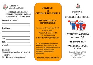 Comune di 
Cividale del Friuli 
MODELLO DI DOMANDA 
ATTIVITA’ MOTORIA OVER 60 
EDIZIONE: OTT.- DIC. 2014 
Cognome e Nome 
_________________________ 
_________________________ 
Indirizzo 
_________________________ 
_________________________ 
_________________________ 
Tel. _____________________ 
Cell. _____________________ 
e-mail ____________________ 
Si allega: 
 Certificato medico in corso di 
validità 
 Ricevuta di pagamento 
COMUNE 
di 
CIVIDALE DEL FRIULI 
PER ISCRIZIONI E 
INFORMAZIONI 
Comune di Cividale del Friuli 
Ufficio Sport 
Piazza P. Diacono n. 10 
Tel. 0432/710422 
e-mail: turismo@cividale.net 
NOTE: Obbligatorio certificato 
medico per pratica sportiva non 
agonistica (da presentare all’Ufficio 
Sport all’atto dell’iscrizione 
unitamente alla ricevuta di 
pagamento) 
Iscrizioni entro il 15 ottobre 
COMUNE 
di 
CIVIDALE DEL FRIULI 
ATTIVITA’ MOTORIA 
per over60 
da ottobre 2014 
PARTONO I NUOVI 
CORSI 
Comune di Cividale del Friuli 
Ufficio Sport 
Piazza P. Diacono n. 10 
tel. 0432/710422 
 