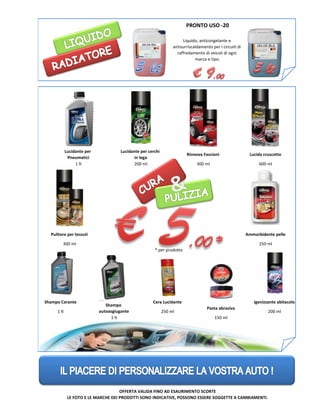 * per prodotto
OFFERTA VALIDA FINO AD ESAURIMENTO SCORTE
LE FOTO E LE MARCHE DEI PRODOTTI SONO INDICATIVE, POSSONO ESSERE SOGGETTE A CAMBIAMENTI.
Lucidante per
Pneumatici
Rinnova Fascioni
Pulitore per tessuti
Shampo Cerante
Shampo
autoasgiugante
Lucida cruscotto
Ammorbidente pelle
Igenizzante abitacolo
Liquido, anticongelante e
antisurriscaldamento per i circuiti di
raffredamento di veicoli di ogni
marca e tipo.
Cera Lucidante
PRONTO USO -20
Pasta abrasiva
Lucidante per cerchi
in lega
1 lt 200 ml 300 ml 600 ml
300 ml 250 ml
1 lt
1 lt
250 ml
150 ml
200 ml
 
