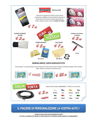 GRIGIO
VERDE
GUANTO LAVAGGIO
IN LANA
54 x 45 cm 45 x 30 cm
25 cm
Pulivetro con manico
in plastica
BIANCO BLU GIALLO
NERO ROSSO TRASP.
LE FOTO E LE MARCHE DEI PRODOTTI SONO INDICATIVE, POSSONO ESSERE SOGGETTE A CAMBIAMENTI.
PELLE DAINOPANNO SINTETICO
Carta ecogreen, nuova lavorazione microincollata 2 veli. 350 metri di pulizia. Prodotto certificato Ecolabel e Pefc. Ecofood
Paper. Idoneo al contatto con alimenti secchi.
BOBINA AMICO, CARTA ASGIUCATUTTO
Coppia profili salvaporta ad incastro, 2 x 650 mm, con silicone
Rinnova Fanali
OFFERTA VALIDA FINO AD ESAURIMENTO SCORTE
Ripristina la trasparenza di fanali ai primi stadi di
opacizzazione. Migliora la luminosità dei fari durante la
guida notturna. Rimuove l'opacità superficiale dei
fanali in plastica di auto e moto. In tubetto da 150 gr.
 