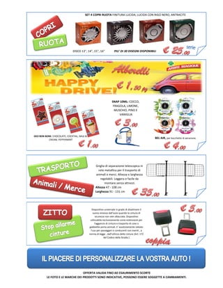 Altezza 47 - 108 cm
Larghezza 91 - 131 cm
DEO BON BONS: CHOCOLATE, COCKTAIL, MILK &
CREAM, PEPPERMINT
SNAP 10ML: COCCO,
FRAGOLA, LIMONE,
MUSCHIO, PINO E
VANIGLIA
SET 4 COPRI RUOTA FINITURA LUCIDA, LUCIDA CON RIGO NERO, ANTRACITE
BEL AIR, per bocchette di aerazione.
DISCO 13", 14", 15", 16" PIU' DI 30 DISEGNI DISPONIBILI
OFFERTA VALIDA FINO AD ESAURIMENTO SCORTE
LE FOTO E LE MARCHE DEI PRODOTTI SONO INDICATIVE, POSSONO ESSERE SOGGETTE A CAMBIAMENTI.
Dispositivo universale in grado di disattivare il
suono emesso dall'auto quando la cintura di
sicurezza non vien allacciata. Dispositivo
utilizzabile esclusivamente come estensione per
l'aggancio di cinture e trasporto di cose o
gabbiette porta-animali. E' assolutamente vietato
l'uso per passeggeri e conducenti non esenti , a
norma di legge , dall'utilizzo delle cinture (Art. 172
del Codice della Strada ).
Griglia di separazione telescopica in
rete metallica per il trasporto di
animali e merci. Altezza e larghezza
regolabili. Leggera e facile da
montare senza attrezzi.
 