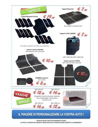 Tappeti in gomma FLOWER
Set 4 tappeti in moquette nera.
900 x 500 mm
Set 4 tappeti in moquette nera, firmato casa automobilistica.
Tappeti Moquette Firmati
ZERBINO in gomma
( 43 x 32 CM )
Tappeti in PVC LUMIERE
Tappeti in gomma GHEPARD
(ANT. 65X43 CM, POST. 44X35 CM)
Tappeti in gomma FLOWER
(ANT. 67X43 CM, POST. 43X32 CM)
(ANT. 66X45 CM, POST. 45X36 CM)
900 x 700 mm
Raccoglitore multiuso antiscivolo. Ideale per
l’auto, il giardinaggio, il tempo libero.
Spessore 5 mm.
900 x 850 mm 900 x 1000 mm
OFFERTA VALIDA FINO AD ESAURIMENTO SCORTE
LE FOTO E LE MARCHE DEI PRODOTTI SONO INDICATIVE, POSSONO ESSERE SOGGETTE A CAMBIAMENTI.
Tappeti Moquette
 
