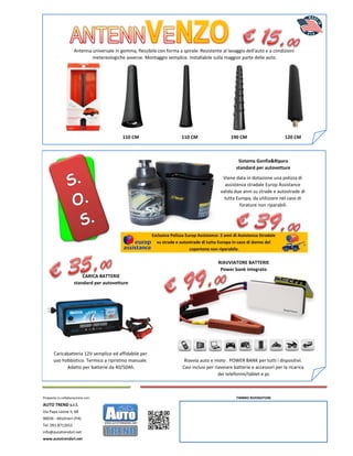 Proposta in collaborazione con:
AUTO TREND s.r.l.
Via Papa Leone II, 68
90036 - Misilmeri (PA)
Tel. 091.8712652
info@autotrendsrl.net
www.autotrendsrl.net
CARICA BATTERIE
standard per autovetture
Caricabatteria 12V semplice ed affidabile per
uso hobbistico. Termico a ripristino manuale.
Adatto per batterie da 40/50Ah.
Antenna universale in gomma, flessibile con forma a spirale. Resistente al lavaggio dell'auto e a condizioni
metereologiche avverse. Montaggio semplice. Installabile sulla maggior parte delle auto.
Sistema Gonfia&Ripara
standard per autovetture
Viene data in dotazione una polizza di
assistenza stradale Europ Assistance
valida due anni su strade e autostrade di
tutta Europa, da utilizzare nel caso di
forature non riparabili.
RIAVVIATORE BATTERIE
Power bank integrato
Riavvia auto e moto . POWER BANK per tutti i dispositivi.
Cavi inclusi per riavviare batterie e accessori per la ricarica
dei telefonini/tablet e pc
120 CM
Esclusiva Polizza Europ Assistance: 2 anni di Assistenza Stradale
su strade e autostrade di tutta Europa in caso di danno del
copertone non riparabile.
110 CM 110 CM 190 CM
TIMBRO RIVENDITORE
 