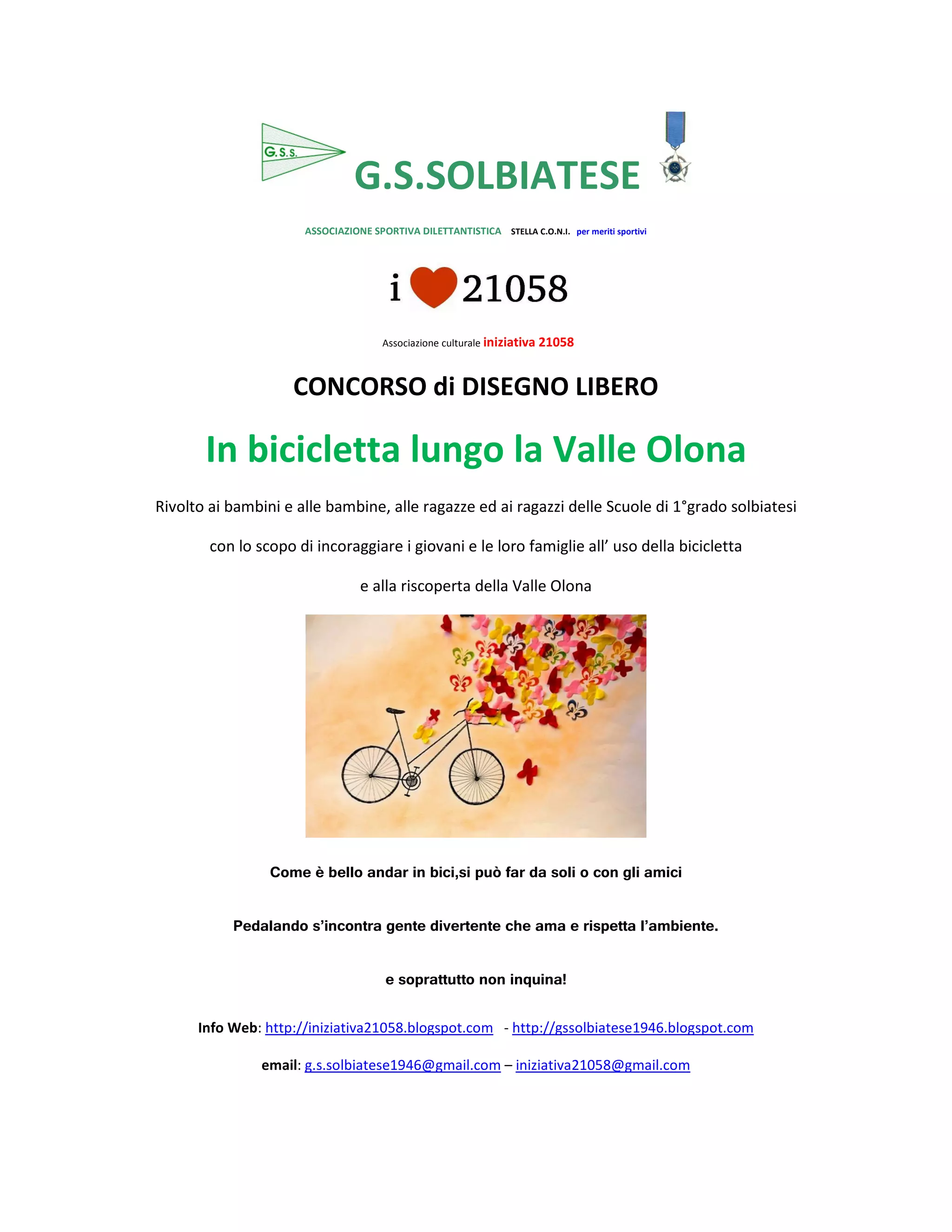 G.S.SOLBIATESE
ASSOCIAZIONE SPORTIVA DILETTANTISTICA STELLA C.O.N.I. per meriti sportivi
Associazione culturale iniziativa 21058
CONCORSO di DISEGNO LIBERO
In bicicletta lungo la Valle Olona
Rivolto ai bambini e alle bambine, alle ragazze ed ai ragazzi delle Scuole di 1°grado solbiatesi
con lo scopo di incoraggiare i giovani e le loro famiglie all’ uso della bicicletta
e alla riscoperta della Valle Olona
Come è bello andar in bici,si può far da soli o con gli amici
Pedalando s’incontra gente divertente che ama e rispetta l’ambiente.
e soprattutto non inquina!
Info Web: http://iniziativa21058.blogspot.com - http://gssolbiatese1946.blogspot.com
email: g.s.solbiatese1946@gmail.com – iniziativa21058@gmail.com