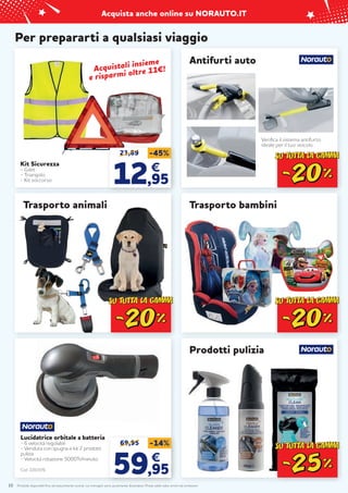Prodotti disponibili fino ad esaurimento scorte. Le immagini sono puramente illustrative. Prezzi validi salvo errori ed omissioni.
Acquista anche online su NORAUTO.IT
Per prepararti a qualsiasi viaggio
Kit Sicurezza
- Gilet
- Triangolo
- Kit soccorso
Trasporto bambini
10
Trasporto animali
Prodotti pulizia
23,89 -45%
12
12,95
,95
€
€
69,95 -14%
59
59,95
,95
€
€
Lucidatrice orbitale a batteria
- 6 velocità regolabili
- Venduta con spugna e kit 2 prodotti
pulizia
- Velocità rotazione 5000Tr/minuto
Cod. 2201576
Acquistali insieme
Acquistali insieme
e risparmi oltre 11€!
e risparmi oltre 11€!
Antifurti auto
Verifica il sistema antifurto
ideale per il tuo veicolo
 