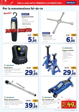 Verifica la disponibilità dei prodotti in negozio o su norauto.it
Offerte valide dall’11 FEBBRAIO al 24 MARZO 2021
11
Per la manutenzione fai-da-te
Coppia cavalletti
- Max 2T
- Piedi larghi per
maggiore stabilità
- Suola di protezione
in gomma
- Leva di blocco a
perno
Cod. 480774
39,95 -25%
29
29,95
,95
€
€
Compressore
- Presa USB per ricarica cellulare
- Display digitale retroilluminato
- 12V / 3,5Bar
- Gonfia uno pneumatico in 4 minuti
39,95 -25%
29
29,95
,95
€
€
Cod. 38310
Cod. 80566
Chiave dinamometrica
- Chiave quadrata 1/4’’ in acciaio al
carbonio con finitura opaca e 24 denti
- Coppia di serraggio: da 42 a 210 Nm
- Accessori in cromo vanadio
69,95 -42%
39
39,95
,95
€
€
Cod. 763832
Chiave a croce
- Finitura cromata
- Rinforzo al centro
- Bussole da 17-19-21mm
9,95
6
6,95
,95
€
€
-30%
9,95
5
5,95
,95
€
€
-40%
Cod. 2230681
Lampada portatile
- Led
- Calamitata
- Con gancio
- Intensità luce regolabile
- Funzione torcia
- Batterie incluse
Novità!
Novità!
Cric carrello 1,8T
- Max 1,8T - Maniglia trasporto
- Altezza max sollev. 350mm
- Vaschetta magnetica
per viti e dadi
Cod. 480773
 