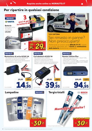 Prodotti disponibili fino ad esaurimento scorte. Le immagini sono puramente illustrative. Prezzi validi salvo errori ed omissioni.
Acquista anche online su NORAUTO.IT
12
Per ripartire in qualsiasi condizione
3
3
anni di garanzia
anni di garanzia
su batterie Norauto!
su batterie Norauto!
Batterie
Disponibili anche
Start&Stop
a partire da
129,95€
Carica batterie / Starter
35A 12/24V
Cod. 2223453
149,95
€
Cod. 2223450
Booster Lithium Plus
- Per motori benzina <4.0L e diesel <3.0L.
- LCD per livello batteria
- Presa 12V - 2 uscite USB - Lampada a led.
- Corrente avviamento 400A e picco 800A.
- Sacca trasporto inclusa.
109,95 -13%
94
94,95
,95
€
€
*Solo per tergicristalli anteriori
Montaggio gratuito
Montaggio gratuito*
*!
!
Tergicristalli
Lampadine
Telefonando al numero verde 800.95.77.77 richiedi
un pronto intervento per il riavvio o sostituzione
della batteria direttamente a domicilio.
S.O.S. BATTERIA
Sei rimasto in panne?
Non preoccuparti!
Caricabatterie 6/12V 5A
- Per batterie fino a 100 Ah.
- Indicatore inversione di polarità
- Ricarica e mantenimento carica,
- Protezi. cortocircuito e surriscaldamento
- Riavvio autom. mancata alimentazione
Cod. 2222087
49,95 -20%
39
39,95
,95
€
€
Mantenitore di carica 6/12V 1A
- Per batterie Piombo-acido, AGM, EFB.
- Indicatore di inversione di polarità
- Riavvio autom. interruzione alimentazione
- Protezione da cortocircuito
Cod. 2222085
19,95 -25%
14
14,95
,95
€
€
 