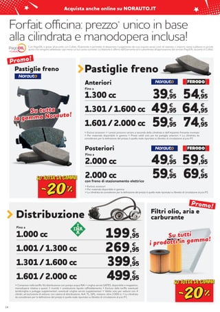 Forfait officina: prezzo*
unico in base
alla cilindrata e manodopera inclusa!
Distribuzione
Fino a
1.000 cc
1.001 / 1.300 cc
1.301 / 1.600 cc
1.601 / 2.000 cc
199,95
269,95
399,95
499,95
€
€
€
€
> Compreso nella tariffa: Kit distribuzione con pompa acqua INA + cinghia servizi GATES, disponibile a magazzino,
manodopera relativa a questi 3 ricambi + sostituzione liquido raffreddamento > Escluso dalla tariffa: eventuali
tendicinghia e pulegge supplementari, eventuali cinghie servizi supplementari > Valido solo per vetture con 4
cilindri, ad esclusione di vetture: con catena di distribuzione, 4x4, TL, GPL, metano, oltre 2.000 cc > La cilindrata
da considerare per la definizione del prezzo è quella reale riportata su libretto di circolazione al p.to P1
14
Con PagoDIL e grazie all’accordo con Cofidis, l’Esercente ti permette di dilazionare il pagamento dei tuoi acquisti senza costi né interessi. L’importo viene suddiviso in piccole
quote che vengono addebitate ogni mese sul tuo conto corrente. La dilazione è offerta dall’Esercente ed è subordinata all’approvazione del servizio PagoDIL da parte di Cofidis.
Filtri olio, aria e
carburante
Pastiglie freno
Fino a
> Esclusi accessori > I prezzi possono variare a seconda della cilindrata e dell’impianto frenante montato
> Per materiale disponibile in gamma > Prezzi validi solo per kit pastiglie anteriori > La cilindrata da
considerare per la definizione del prezzo è quella reale riportata su libretto di circolazione al p.to P1
1.300 cc
1.301 / 1.600 cc
1.601 / 2.000 cc
54,95
64,95
74,95
59,95
69,95
€
€
€
€
€
39,95
49,95
59,95
€
€
€
49,95
59,95
€
€
Anteriori
Fino a
con freno di stazionamento elettrico
> Escluso accessori
> Per materiale disponibile in gamma
> La cilindrata da considerare per la definizione del prezzo è quella reale riportata su libretto di circolazione al p.to P1
2.000 cc
2.000 cc
Posteriori
Pastiglie freno
Su tutta
Su tutta
la gamma Norauto!
la gamma Norauto!
Su tutti
Su tutti
i prodotti in gamma!
i prodotti in gamma!
Promo!
Promo!
Acquista anche online su NORAUTO.IT
 