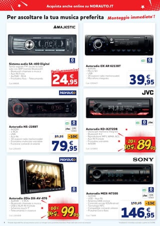 Prodotti disponibili fino ad esaurimento scorte. Le immagini sono puramente illustrative. Prezzi validi salvo errori ed omissioni.
Acquista anche online su NORAUTO.IT
4
Per ascoltare la tua musica preferita
Sistema audio SA-400 Digital
Senza segnale FM: ascolti la radio
solo con APP tramite Bluetooth!
- Bluetooth chiamate e musica
- Aux-IN Front
- 4x25W - RCA
- Frontalino fisso - Telecomando
Cod. 88606
€
Il più economico!
Il più economico!
24,95
Autoradio DX AR 6213BT
- 4x45W
- Micro SD
- USB
- 18 stazioni radio memorizzabili
- Microfono integrato
Cod. 2201427 39,95
€
Montaggio immediato
Montaggio immediato*
*!
!
89,95 -10€
79
79,95
,95
€
€
Autoradio NS-228BT
- 4x50W
- 1 RCA
- USB
- Aux-IN
- 30 stazioni radio memorizzabili
- Frontalino multicolor estraibile
- Funzione comandi al volante
Cod. 2201425
LETTORE CD
Autoradio 2Din DX-AV-870
- 4x45W - 1 RCA
- Bluetooth chiamate e musica
- USB e AUX-IN frontale
- Schermo touch 7’’
- Telecomando e vivavoce
Cod. 2201428
Autoradio KD-X272DB
- Uscita per memoria integrata
- Bluetooth 4.2
- Riproduttore MP3, WMA, ACC
- Aux-IN frontale
- Frontalino estraibile
- 4x50W
Cod. 2210651
*Installazione immediata autoradio a partire da 15,95€.
Autoradio MEX-N7300
- 4x55W
- USB - Aux-IN
- Antenna DAB inclusa
- Controllo vocale IOS/Android
- Tecnologia NFC
- Compatibile comandi volante
- Pulsante Extra Bass
Cod. 71609
LETTORE CD
159,95 -13€
146
146,95
,95
€
€
 