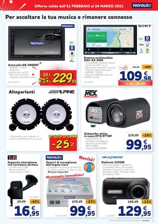 Verifica la disponibilità dei prodotti in negozio o su norauto.it
Offerte valide dall’11 FEBBRAIO al 24 MARZO 2021
Autoradio NS-X800BT
- 4x50W - 2 RCA
- Schermo
touchscreen da 6,8’’
- Microfono esterno
- Ingresso telecamera post
Cod. 2201313
5
Dashcam 322GW
- Mod. parcheggio intelligente
- Compatibile filtro polarizzante
- Compat. retrocam. e cabincam.
- Ricevitore GPS - Monitor touch
- Emergenza SOS
Per ascoltare la tua musica e rimanere connesso
Sistema multimediale
XAV-AX 3005
- Compatibile comandi volante
- Schermo 6,95” touch
- Bluetooth chiamate e musica
- Ingresso telecamera post
- 4x55W - 3 RCA
- Antenna DAB del valore di
24,95€ inclusa!
Cod. 58761
APPLE
CARPLAY
ANDROID
AUTO
WAZE
369,95 -40€
109
109,98
,98
€
€
X3 rate = 329,94€
Subwoofer attivo
in cassa MTX RTT8P
- Ampli Classe-D
- Semplice installazione
- Remote control EBC
- RMS 140W
- Potenza Max 560W
Cod. 2156733
119,95 -16%
99
99,95
,95
€
€
Supporto smartphone
con caricatore wireless
- Include cavi e USB
- Ricarica wireless
- Testa rotante a 360°
Cod. 82921
29,95 -43%
16
16,95
,95
€
€
Sensori di sorveglianza
dell’angolo cieco
- 2 Supporti da paraurti posteriore
- 2 supporti audio e 2 supporti visivi
- 80 pezzi disponibili
Cod. 78203
Cod. 2221276
149,95 -13%
129
129,95
,95
€
€
129,95 -23%
99
99,95
,95
€
€
Novità!
Novità!
Montaggio immediato!
Montaggio immediato!
- Disponibili in vari diametri e
misure specifiche per la tua auto
Altoparlanti
 