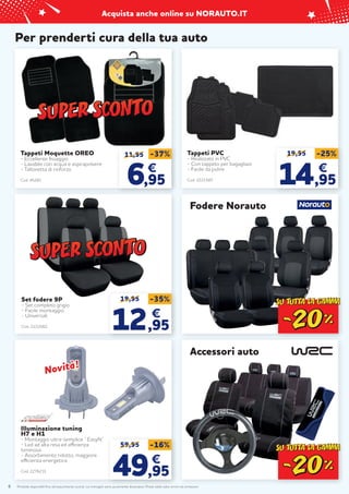 Prodotti disponibili fino ad esaurimento scorte. Le immagini sono puramente illustrative. Prezzi validi salvo errori ed omissioni.
Acquista anche online su NORAUTO.IT
6
19,95 -35%
12
12,95
,95
€
€
Set fodere 9P
- Set completo grigio
- Facile montaggio
- Universali
Cod. 2222062
Per prenderti cura della tua auto
Accessori auto
Tappeti Moquette OREO
- Eccellente fissaggio
- Lavabile con acqua e aspirapolvere
- Tallonetta di rinforzo
Cod. 45281
11,95
6
6,95
,95
€
€
-37%
Illuminazione tuning
H7 e H1
- Montaggio ultra-semplice “ Easyfit”
- Led ad alta resa ed efficienza
luminosa
- Assorbimento ridotto, maggiore
efficienza energetica
Cod. 2276231
59,95 -16%
49
49,95
,95
€
€
Tappeti PVC
- Realizzato in PVC
- Con tappeto per bagagliaio
- Facile da pulire
Cod. 2221587
19,95 -25%
14
14,95
,95
€
€
Fodere Norauto
Novità!
Novità!
 