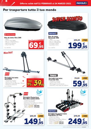 Verifica la disponibilità dei prodotti in negozio o su norauto.it
Offerte valide dall’11 FEBBRAIO al 24 MARZO 2021
7
Per trasportare tutto il tuo mondo
Box da tetto
Bermude 300
- 385L
- Carico max 75Kg
- Misure: 180x82x41
- Fissaggio rapido
- Garanzia 5 anni
Cod. 2180743
269,95 -70€
199
199,95
,95
€
€
Portabici da tetto
ALU3000
- Trasporta una bici
- Carico max 15 Kg
- Diametro max telaio bici: 75mm
- Dotato di antifurto
Cod. 63435
Cod. 664026
Portabici da tetto
Freeride 532
- Trasporta una bici
- Carico max 17 Kg
- Montaggio senza utensili
- Diametro max telaio bici 80mm
79,95 -20€
59
59,95
,95
€
€
Box da tetto One 240
- 240L
- Carico max 50Kg
- Misure: 134x72x37cm
- Apertura a destra
- City Crash Test
Cod. 466709
€
Il più economico!
Il più economico!
69,95
IDEALE PER
E-BIKE
279,95 -30€
249
249,95
,95
€
€
Cod. 2274048
Portabici da gancio traino
Rapidbike 3P Flex
- Trasporta 3 bici
- Carico max 45 Kg
- Diametro max telaio 100mm
- Disponibile anche per
2 bici a 229,94 209,95
4 bici a 329,95 299,95
Novità!
Novità!
Cod. 47508
IDEALE PER
E-BIKE
169,95 -20€
149
149,95
,95
€
€
Portabici Posteriore
Bici OK 2 elektrobike
- Trasporta 2 E-bike
- Carico max 45 Kg
- Diametro max telaio bici 63mm
- Disponibile anche per
SUV a 179,95€ 169,95€
VAN a 189,95€ 179,95€
 