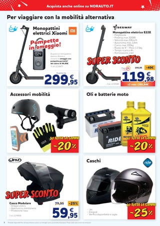 Prodotti disponibili fino ad esaurimento scorte. Le immagini sono puramente illustrative. Prezzi validi salvo errori ed omissioni.
Acquista anche online su NORAUTO.IT
8
Casco Modulare
- Doppia visiera
- Apertura su mentoniera
- Protezione naso
Cod. 2274836
Per viaggiare con la mobilità alternativa
Accessori mobilità Oli e batterie moto
Monopattini
elettrici Xiaomi
*Cod. 2210677
Acquista un monopattino
elettrico Xiaomi e
riceverai in omaggio una
pompetta portatile*
del valore di 49,95€
A partire da
299,95
€
Pompetta
Pompetta
in
in omaggio!
omaggio!
Caschi
- Jet
- Integrali
- Verifica disponibilità e taglie
79,95 -25%
59
59,95
,95
€
€
Monopattino elettrico E22E
- Pieghevole
- Potenza max 300W
- Velocità max 20Km/h
- Autonomia max 22km
- Carico max 100kg
- Ruote da 9” - Peso 13,5kg
- Tempo ricarica 4h
- Illuminazione a led
399,95 -40€
119
119,98
,98
€
€
X3 rate = 359,94€
Cod. 2235586
 