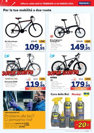 Verifica la disponibilità dei prodotti in negozio o su norauto.it
Offerte valide dall’11 FEBBRAIO al 24 MARZO 2021
9
Per la tua mobilità a due ruote
Bici Girardengo
- Ruote 26’’
- Telaio in Acciaio
- Cambio 18 velocità
- Peso 17kg
Cod. 2274903/4
129,95 -20€
109
109,95
,95
€
€
Bici pieghevole
Folding Full
- Ruote 20’’
- Telaio in Acciaio
- Cambio 6 velocità
- Peso 15kg
159,95 -10€
149
149,95
,95
€
€
Cod. 2274902
Cura della Bici
Manodopera a partire da 6,95€
Check-up bici muscolare a 9,95€
Check-up e-Bike a 14,95€
MANUTENZIONE BICI
Problemi alla bici?
Ci pensiamo noi!
Everyway E100
- Autonomia 50km
- Batteria litio 7,8Ah
- Motore 250W	
cod. 71592
649,95 -50€
119
119,99
,99
€
€
X5 rate = 599,95€
X6
- Peso 22kg
- Telaio in alluminio
- Ruote 27,5’’
- Cambio Shimano 21V
- Autonomia 80km	 cod. 2273709
999,95 -100€
179
179,99
,99
€
€
X5 rate = 899,95€
Novità!
Novità!
 