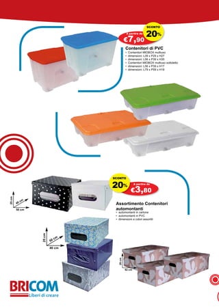 SCONTO

                                                A partire da
                                                                20%
                                               €7,90
                                               Contenitori di PVC
                                               •   Contenitori MIOBOX multiuso
                                               •   dimensioni: L39 x P29 x H27
                                               •   dimensioni: L56 x P39 x H35
                                               •   Contenitori MIOBOX multiuso sottoletto
                                               •   dimensioni: L56 x P39 x H17
                                               •   dimensioni: L79 x P59 x H18




                                    SCONTO


                                    20%                A partire da

                                                    €3,80
25 cm




             cm
        40                           Assortimento Contenitori
        50 cm                        automontanti
                                     • automontanti in cartone
                                     • automontanti in PVC
                                     • dimensioni e colori assortiti
                  25 cm




                               cm
                          50

                          40 cm
                                       20 cm




                                               52 cm
 