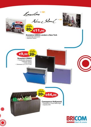 €14,90
                    SCONTO

                    20% €11,90
                   Scarpiera UNIKA London e New York
                   • Componibile salvaspazio
                   • Materiale Plastica




                            €11,90
                           SCONTO

      €9,50               20%
   Scarpiera UNIKA
   • Componibile salvaspazio
         • Materiale Plastica
             • Colori assortiti
• Dimensioni L51 x P17 x H41




                                          €55,00
                                        SCONTO

                                        20% €44,00
                                               Cassapanca Hollywood
                                               • Cassapanca in resina effetto legno
                                               • Capacità 270lt
 