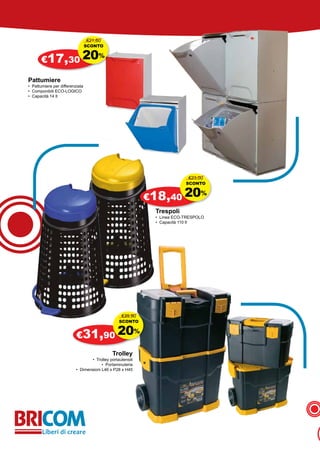 €21,60
                                 SCONTO


       €17,30 20
                                      %


Pattumiere
• Pattumiere per differenziata
• Componibili ECO-LOGICO
• Capacità 14 lt




                                                                             €23,00
                                                                            SCONTO


                                                               €18,40 20
                                                                                  %

                                                                Trespoli
                                                                • Linea ECO-TRESPOLO
                                                                • Capacità 110 lt




                                                  €39,90
                                                SCONTO


                          €31,90 20
                                                           %


                                             Trolley
                                 • Trolley portautensili
                                       • Portaminuteria
                          • Dimensioni L46 x P28 x H45
 