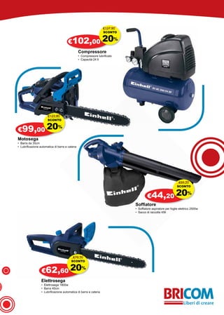 €127,90
                                                                  SCONTO


                                      €102,00 20%
                                                Compressore
                                                • Compressore lubrificato
                                                • Capacità 24 lt




                       €123,80
                      SCONTO


€99,00 20
                              %

Motosega
• Barra da 35cm
• Lubrificazione automatica di barra e catena




                                                                                                              €55,20
                                                                                                             SCONTO


                                                                                     €44,20 20
                                                                                                                     %

                                                                            Soffiatore
                                                                            • Soffiatore aspiratore per foglie elettrico 2500w
                                                                            • Sacco di raccolta 45lt




                                          €78,30
                                         SCONTO


                  €62,60 20
                                                  %

                  Elettrosega
                  • Elettrosega 1800w
                  • Barra 40cm
                  • Lubrificazione automatica di barra e catena
 