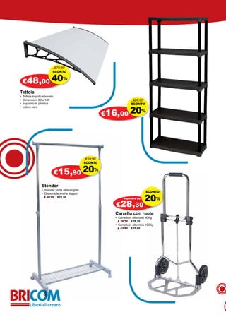 €79,90
                           SCONTO


    €48,00 40
                                    %


Tettoia
•   Tettoia in policarbonato
•   Dimensioni 80 x 120                                                     €20,00
•   supporto in plastica                                                  SCONTO


                                                            €16,00 20
•   colore nero
                                                                                    %




                                                   €19,90
                                                   SCONTO


                               €15,90 20
                                                        %


                   Stender
                   • Stender porta abiti singolo
                                                                                      SCONTO

                                                                                     20%
                   • Disponibile anche doppio
                     € 30,00 €21,00                                  A partire da

                                                               €28,30
                                                               Carrello con ruote
                                                               • Carrello in alluminio 90Kg
                                                                 € 35,30 €28,30
                                                               • Carrello in alluminio 100Kg
                                                                 € 43,90 €35,00
 