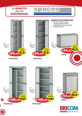 La QUALITÀ
                        che ti fa
                                                                spaceo
                    RISPARMIARE

                                                                                    ARMADI IN POLIPROPILENE
                                                                                    •	       Montatura facile e veloce
                                                                                    •	       Ampia volumetria interna
                                                                                    •	       Modulabile in gamma completa
                                                                                    •	       Rialzato da terra
182 cm




                                             182 cm




                                                                                    59 cm
              cm                                           cm                                    cm
         42                                           42                                    53                                    €54,90
         68 cm                                        68 cm                                 100 cm                               SCONTO


                                                                                                                        €44,9018,2
                                €99,00                                     €99,00
                                SCONTO                                     SCONTO
                                                                                                                                           %

                   €89,90 9,1                               €89,90 9,1
                                     %                                          %
                                                                                                                        Baule

                   Portascope                               Tuttoripiani
182 cm




                                             182 cm




                                                                                                      97 cm




              cm                                           cm                                                      cm
         55                                           55                                                      42
                                                                                                                                  €69,00
         89 cm                                        89 cm                                                   68 cm
                                                                                                                                 SCONTO

                                €129,00
                                SCONTO
                                                                                €129,00
                                                                                SCONTO                                  €54,90
                                                                                                                                 20,4%
                   €109,9014,8           %
                                                                €109,9014,8                 %
                                                                                                                        Basso

 Portascope                                            Tuttoripiani
 