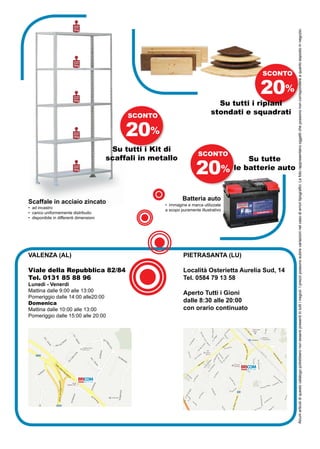 portata
                          ripiano*




                                                                                                            Alcuni articoli di questo catalogo potrebbero non essere presenti in tutti i negozi. I prezzi possono subire variazioni nel caso di errori tipografici. Le foto rappresentano oggetti che possono non corrispondere a quanto esposto in negozio.
                          70 Kg




                          portata
                          ripiano*
                          70 Kg


                                                                                                SCONTO


                          portata
                          ripiano*
                                                                                               20%
                                                                                  Su tutti i ripiani
                          70 Kg




                                              SCONTO
                                                                                stondati e squadrati

                          portata
                          ripiano*
                          70 Kg
                                              20%
                                          Su tutti i Kit di
                                                                         SCONTO
                                         scaffali in metallo                                 Su tutte
                          portata
                          ripiano*
                          70 Kg
                                                                        20%              le batterie auto



                                                                 Batteria auto
Scaffale in acciaio zincato                             • immagine e marca utilizzate
• ad incastro
                                                        a scopo puramente illustrativo
• carico uniformemente distribuito
• disponibile in differenti dimensioni




VALENZA (AL)                                                     PIETRASANTA (LU)

Viale della Repubblica 82/84                                     Località Osterietta Aurelia Sud, 14
Tel. 0131 85 88 96                                               Tel. 0584 79 13 58
Lunedì - Venerdì
Mattina dalle 9:00 alle 13:00                                    Aperto Tutti i Gioni
Pomeriggio dalle 14:00 alle20:00
Domenica                                                         dalle 8:30 alle 20:00
Mattina dalle 10:00 alle 13:00                                   con orario continuato
Pomeriggio dalle 15:00 alle 20:00
 