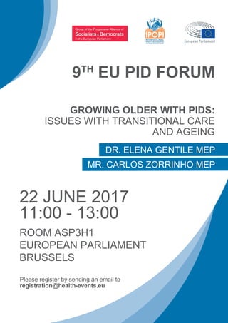 9TH
EU PID FORUM
Please register by sending an email to
registration@health-events.eu
GROWING OLDER WITH PIDS:
ISSUES WITH TRANSITIONAL CARE
AND AGEING
22 JUNE 2017
11:00 - 13:00
ROOM ASP3H1
EUROPEAN PARLIAMENT
BRUSSELS
DR. ELENA GENTILE MEP
MR. CARLOS ZORRINHO MEP
 