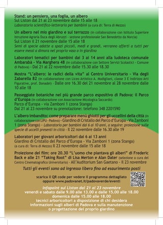 infopoint sul Liston dal 21 al 23 novembre
venerdì e sabato dalle 9.00 alle 13.00 e dalle 15.00 alle 18.00
domenica dalle 15.00 alle 18.00
tecnici arboricoltori a disposizione di chi desidera
informazioni sugli alberi di Padova e sulla manutenzione
o progettazione del proprio giardino
Stand: un pensiero, una foglia, un albero
Sul Liston dal 21 al 23 novembre dalle 15 alle 18
Laboratorio scientifico-letterario per bambini (a cura di: Terra di Mezzo)
Un albero nel mio giardino e sul terrazzo (in collaborazione con Istituto Superiore
Istruzione Agraria Duca degli Abruzzi - sezione professionale San Benedetto da Norcia)
Sul Liston il 21 novembre dalle 15 alle 18
Semi di specie adatte a spazi piccoli, medi e grandi, verranno offerti a tutti per
essere messi a dimora nel proprio vaso o in giardino
Laboratori tematici per bambini dai 3 ai 14 anni alla ludoteca comunale
Ambarabà - Via Marghera 48 (in collaborazione con Settore Servizi Scolastici - Comune
di Padova) - Dal 21 al 22 novembre dalle 15.30 alle 18.30
Mostra “L’albero: le radici della vita” al Centro Universitario - Via degli
Zabarella 82 (in collaborazione con Liceo Artistico A. Modigliani, classe 3 E indirizzo Arti
Figurative, prof. Donadei) - Dalle ore 16.30 del 21 novembre al 28 novembre dalle
10 alle 18
Passeggiate botaniche nel più grande parco espositivo di Padova: il Parco
d’Europa (in collaborazione con Associazione Micologica Saccardo)
Parco d’Europa - via Zamboni 1 (zona Stanga)
Dal 21 al 23 novembre su prenotazione: telefono 348 2201590
L’albero imbandito: come preparare menù ghiotti per gli uccellini della città (in
collaborazioneconLIPU-Padova) -GiardinodiCristallodelParcod’Europa-ViaZamboni
1 (zona Stanga) - Laboratorio per bambini dai 6 ai 10 anni, a seguire: proiezione sulle
specie di uccelli presenti in città - Il 22 novembre dalle 16.30 alle 19
Laboratori per giovani arboricoltori dai 6 ai 13 anni
Giardino di Cristallo del Parco d’Europa - Via Zamboni 1 (zona Stanga)
(a cura di: Terra di Mezzo) Il 23 novembre dalle 15 alle 18
Proiezione del film: ore 20.30 “L’uomo che piantava gli alberi” di Frederic
Back e alle 21 “Taking Root” di Lisa Merton e Alan Dater (selezione a cura del
Centro Cinematografico Universitario) - All’Auditorium San Gaetano - Il 23 novembre
Tutti gli eventi sono ad ingresso libero fino ad esaurimento posti
scarica il QR code per vedere il programma dettagliato
oppure www.padovanet.it/padovaverde/eventi
 