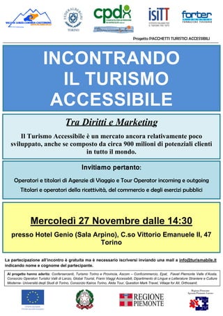 Progetto PACCHETTI TURISTICI ACCESSIBILI
INCONTRANDO
IL TURISMO
ACCESSIBILE
Tra Diritti e Marketing
Il Turismo Accessibile è un mercato ancora relativamente poco
sviluppato, anche se composto da circa 900 milioni di potenziali clienti
in tutto il mondo.
Invitiamo pertanto:
Operatori e titolari di Agenzie di Viaggio e Tour Operator incoming e outgoing
Titolari e operatori della ricettività, del commercio e degli esercizi pubblici
Mercoledì 27 Novembre dalle 14:30
presso Hotel Genio (Sala Arpino), C.so Vittorio Emanuele II, 47
Torino
La partecipazione all’incontro è gratuita ma è necessario iscriversi inviando una mail a info@turismabile.it
indicando nome e cognome del partecipante.
Al progetto hanno aderito: Confersercenti, Turismo Torino e Provincia, Ascom – Confcommercio, Epat, Fiavet Piemonte Valle d’Aosta,
Consorzio Operatori Turistici Valli di Lanzo, Global Tourist, Frarin Viaggi Accessibili, Dipartimento di Lingue e Letterature Straniere e Culture
Moderne- Università degli Studi di Torino, Consorzio Kairos Torino, Akita Tour, Question Mark Travel, Village for All, Orthosanit.