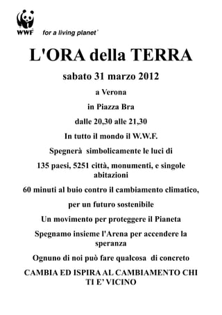 L'ORA della TERRA
           sabato 31 marzo 2012
                    a Verona
                  in Piazza Bra
              dalle 20,30 alle 21,30
           In tutto il mondo il W.W.F.
       Spegnerà simbolicamente le luci di
   135 paesi, 5251 città, monumenti, e singole
                    abitazioni
60 minuti al buio contro il cambiamento climatico,
            per un futuro sostenibile
     Un movimento per proteggere il Pianeta
   Spegnamo insieme l'Arena per accendere la
                  speranza
  Ognuno di noi può fare qualcosa di concreto
CAMBIA ED ISPIRA AL CAMBIAMENTO CHI
             TI E’ VICINO
 