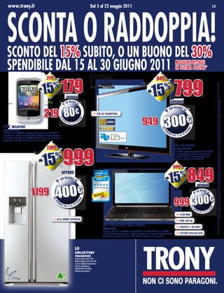 www.trony.it




    Sconta o raddoppia!
                                                                                                                                   Dal 5 al 22 maggio 2011                                                                                                                                                                       I.p.




    scONtO Del 15% sUBItO, O UN BUONO Del 30%
    speNDIBIle Dal 15 al 30 gIUgNO 2011                                                                                                                                                                                                                      MaggIOrI DettaglI
                                                                                                                                                                                                                                                             IN UltIMa pagINa*
                                                           219                                                                                                                                                               949

                                                 -15                 %
                                                                                   179                                                                                                                            -15                   %
                                                                                                                                                                                                                                                           799




                                                                                                                                                                                                                                                                                                                                        Lo sconto è libero da vincoli e si applica immediatamente alla cassa. I prodotti raffigurati sono solo alcuni tra quelli a cui è applicato lo sconto del 15%. I prezzi esposti sono comprensivi di Eco-contributo RAEE
                                                                                                                                                PTL/OMF/PMP/940/09
                                                                                                                                                 validità dal 23/11/09




                                                                                               oppure
                                                                                                                                                                                                                                                    oppure




                                                                                                                                                                                                                                                                                                                                                             e validi nei punti vendita che partecipano all’iniziativa. Le offerte sono valide dal 5 al 22 maggio salvo errori ed omissioni. Le foto sono a scopo puramente indicativo.
                                                                                                N BU O N O D
                                                                                     +U                     I




                                                                                      80€
                                                                                                                                                                                                                                                       BU O N O D
                                                                                                                                                                                                                                           +        UN
                                                        219
                                                                                                                                                                                                                                                                 I




                                                                                                                                                                                                                                        300€
                                                                                                                                            200 Hz trUMOtION


                                                                                                                                                                                                          949
                                                                               Da




                                                                                                                          O!
                                                                                                                      gN




                                                                                     eN                                 IU
                                                                                   sp




                                                                                          De                       0g
                                                                                               re D
                                                                                                      al 15 al 3

HTc WILDFIRe




                                                                                                                                                                                                                                     Da




                                                                                                                                                                                                                                                                                O!
SMARTPHONe




                                                                                                                                                                                                                                                                           gN
                                                                                                                                                                                                                                          eN                                    U




                                                                                                                                                                                                                                      sp
GSM Quad-Band, GPRS/EDGE, display touchscreen da 3,2”, S.O. AndroidTM 2.1                                                                                                                                                                      De
                                                                                                                                                                                                                                                    re D              0    gI
con HTC SenseTM, memoria interna 512 MB espandibile con MicroSD, fotocamera                                                                                                                                                                                al 15 al 3
da 5 M.Pixel, Wi-Fi, GPS, lettore MP3/MP4, Bluetooth, i tuoi social network con
Friend Stream, disponibile nei colori marrone, nero e bianco

                                                                                                                                                                                                                                                           LG 42LX6800
                                                           1199

                                                                                     999
                                                                                                                                                                                                                                                           TV 3D LeD 42”




                                                 -15                    %
                                                                                                                                                                                                                                                           Tuner digitale terrestre zapper integrato in HD, 3 HDMI,
                                                                                                                                                                                                                                                           Smart Energy Saving Plus gestisce automaticamente
                                                                                                                                                                                                                                                           la luminosità, NetCast™ Entertainment per accesso
                                                                                                                                                                                                                                                           istantaneo a contenuti on line tramite LAN


                                                                                                                                                                                                                                                       999


                                                                          +
                                                                                   oppure
                                                                                   UN
                                                                                      BU O N O D
                                                                                                I                                                                                                                                         -15                       %
                                                                                                                                                                                                                                                                                849
                                                                        4            00€
                                                                                                                                                                                                                                                                                                   oppure

                                     1199                                                                                                                                                                                                                                                +         UN
                                                                                                                                                                                                                                                                                                      BU O N O D
                                                                                                                                                                                                                                                                                                                I



                                                                                                                                                                                                                                                           999 300€
                                                                    Da




                                                                                                                      O!
                                                                                                                 gN




                                                                         eN                                           U
                                                                      sp




                                                                              De
                                                                                   re D                      0   gI
                                                                                          al 15         al 3
                                                                                                                                                                                                                                                                                    Da




                                                                                                                                                                                                                                                                                                                             O!
                                                                                                                                                                                                                                                                                                                        gN
                                                                                                                                                                                                                                                                                         eN                                 IU
                                                                                                                                                                                                                                                                                     sp




                                                                                                                                                                                                                                                                                              De                       0g
                                                                                                                                                                                                                                                                                                   re D
                                                                                                                                                                                                                                                                                                          al 15 al 3
                                                                                                                                                                                                                                                                   8 gB raM
                                                                         Ice & DrINk DIspeNser
                                                                                                                                                                                                                                                                   HDD 500 gB
                                                                                                                                                     HP PAVILION DV6-6088eL                                                                                        grafIca 1 gB DDr5
                                                                                                                                                     NOTeBOOK
                                                                                                                                                     Processore Intel Core i7-2630QM, Hard Disk 500 GB, 8 GB RAM, ATI Radeon HD 6490M,
                                                                                                                                                                         ®   ™                                                   ™

                                                                                                                                                     1 GB DDR5 dedicato (prestazioni fino al 20% in più rispetto alle tradizionali DDR3), DVD±R±RW                 lettOre DVD BlU-raY
                                                                                                                                                     SM DL LS Blu-Ray, display 15,6”, Wi-Fi, HDMI, Webcam, Windows® 7 Home Premium




                                                                                                             LG
                                                                                                             GWL207FSQV
                                                                                                             FRIGORIFeRO
                                                                                                             Capacità lorda totale 574l,
                                                                                                             display digitale Soft touch LED,
                                                                                                             6 sensori digitali temperatura
                                                                                                             interna, guarnizione
                                                                                                             antibatterica Bio Shield,
   175,3 cm




                                                                                                             allarme porte aperte

                                                                           A
       cm
   ,40




                                                                                     +
 89




            72,5 cm
 