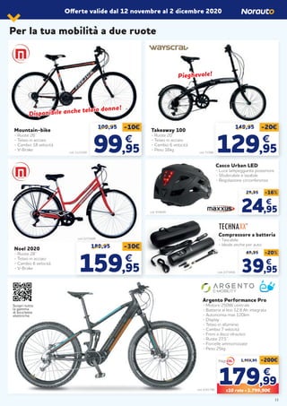 Per la tua mobilità a due ruote
Offerte valide dal 12 novembre al 2 dicembre 2020
Mountain-bike
- Ruote 26’’
- Telaio in acciaio
- Cambio 18 velocità
- V-Brake
Noel 2020
- Ruote 28’’
- Telaio in acciaio
- Cambio 6 velocità
- V-Brake
Takeaway 100
- Ruote 20’’
- Telaio in acciaio
- Cambio 6 velocità
- Peso 16kg
Compressore a batteria
- Tascabile
- Ideale anche per auto
Casco Urban LED
- Luce lampeggiante posteriore
- Sfoderabile e lavabile
- Regolazione circonferenza
Argento Performance Pro
- Motore 250W centrale
- Batteria al litio 12,8 Ah integrata
- Autonomia max 120km
- Display
- Telaio in alluminio
- Cambio 7 velocità
- Freni a disco idraulico
- Ruote 27,5’’
- Forcelle ammortizzate
- Peso 25kg
cod. 2123209 cod. 71588
109,95 149,95-10€ -20€
99,95 129,95
€
49,95 -20%
39,95
€
29,95 -16%
24,95
€
€
cod. 2241790
189,95 -30€
159,95
€
Disponibile anche telaio donna!
Disponibile anche telaio donna!
Pieghevole!Pieghevole!
cod. 2273409
1.999,95 -200€
179179,99,99
€€
X10 rate = 1.799,90€
cod. 2273456
cod. 919649
Scopri tutta
la gamma
di biciclette
elettriche
11
 