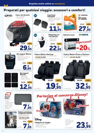 Acquista anche online su norauto.it
Valigetta da viaggio
- Cuscino reggi-collo
- Copricintura
- Protezione sedile
*Carica lo
scontrino sul sito
emozionidisney.it
per vincere
centinaia di
premi!
Cod. 2273366-7
Cod. 859159 Cod. 822881-0
Casco Jet Scooter
- Peso 1.050g
- Omologato
39,95 -25%
2929,95,95
€€
33,95 -20%
2727,95,95
€€
Pettorina con
coprigambe
- Impermeabile
- Universale
- Tagliavento
Cod. 885562
29,95 -23%
2222,95,95
€€
Coprimani
manopole
- Imbottite e universali
- Sistema di fissaggio
al manubrio
Cod. 885561
15,95 -25%
11,9595
€€
Set tappeti
Atlanta
- Sagomabili
- Antiscivolo
- Super resistenti
Cod. 80086
16,95 -23%
1212,95,95
€€
Set tappeti Winter
- Universali
- Talloniera resistente
- Colore antracite
- 400 gr/m2
Cod. 2221501
9,95 -30%
66,95,95
€€
34,95 -42%
19,95
€€
44,95 -26%
32,95
€€
Fodere Walser Hastings
- Disponibile anche set anteriore Blu
a 22,95€ 14,95€
- Disponibile anche con colorazione rossa
Fodere Walser Pineto e Positano
-Disponibile anche set anteriore Pineto e
Positano a 26,95€ 19,95€
23,95
€
Preparati per qualsiasi viaggio: accessori e comfort!
-25%-25%su tutta la gamma!
su tutta la gamma!
Batterie moto
Olio moto
4T 10W40
Su tutta la gamma
-20%
Cod. 65736
4LITRI
Vasche
baule
- Diverse
misure
- Impermeabile
- Protezione
ideale contro
fango, neve,
sporcizia
Supersconti!Supersconti!
Frozen IIFrozen II
SpidermanSpiderman
Partecipa al concorsoPartecipa al concorso** Disney!Disney!
14
Cod.
940276
Fodera anteriore
trasporto animali
-Disponibile anche
fodera posteriore
trasporto animali
a 14,95€ 11,95€
-Impermeabile
9,95 -20%
77,95,95
€€
77,95,95
€€
A partire da
 