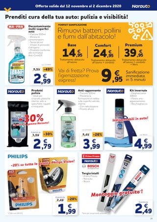 Prenditi cura della tua auto: pulizia e visibilità!
Offerte valide dal 12 novembre al 2 dicembre 2020
Tergicristalli
- Primo Prezzo
- Norauto
- Bosch
*Solo per tergicristalli anteriori*C5W cod.195372
Anti-appannante
- Flacone 500ml
- Previene la
formazione di nebbia
sulle superfici vetrate
interne
- Con nebulizzatore
- Pronto all’uso
cod. 2201609
5,45 -26%
33,99,99
€€
Decontaminante
multi-superfici
auto
- Flacone 500ml
- Elimina le
contaminazioni
- Senza alcool
- A base di perossido
d’idrogeno
- Prodotto conforme
alle normative
Anti-Covid19
cod. 2230469
5,95 -49%
22,99,99
€€
A partire da
2,49
€
Montaggio gratuito
Montaggio gratuito**!!
Prodotti
pulizia
- Ideali per
cruscotti, plastiche
interne, vetri e
specchietti, tappeti
e moquette
-30%-30%su tutta la gamma Norauto!
su tutta la gamma Norauto!
3,99 -30%
2,79
€
A partire da
2,49 -20%
€
1,99
*
A partire da
-20% su tutta la gamma Philips Vision!
-20% su tutta la gamma Philips Vision!
Indispensabili in auto!
Indispensabili in auto!
4,99
€
Kit invernale
- Deghiacciante
300ml
- Panno anti-
appannamento
- Raschiaghiaccio
cod. 96610
FORFAIT SANIFICAZIONE
Rimuovi batteri, pollini
e fumi dall’abitacolo!
Vai di fretta? Prova
l’igienizzazione
express!
14,95
€
Trattamento abitacolo
all’ozono
Base
Trattamento abitacolo
all’ozono + condotti
24,95
€
Comfort
Sanificazione
immediata
in 5 minuti9,95
€
39,95
€
Premium
Trattamento abitacolo
all’ozono + condotti
+ filtro
!!
15
 