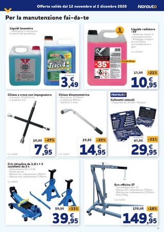 Per la manutenzione fai-da-te
Offerte valide dal 12 novembre al 2 dicembre 2020
Liquidi lavavetro
- Detergono e rimuovono
lo sporco del parabrezza
Liquido radiatore
-35°
- Ideale per motori di
nuova generazione
- Protegge il motore
da corrosione,
surriscaldamento e
gelo
Cod. 2024811
13,95 -21%
1010,95,95
€€
Chiave a croce con impugnatura
- 3 bussole: 17/19/21mm
- 1 quadrato 1/2’’
Chiave dinamometrica
- Bussola da: 17/19mm
- Lunghezza 410mm
- Garanzia 1 anno
Cofanetti utensili
- Disponibili da: 34 /60 / 84 pezzi
19,95 -25%
1414,95,95
€€
10,95
77,95,95
€€
-27%
Cric idraulico da 1,8 t + 2
cavalletti da 2 t
- Sollevamento fino a 1,8t
- Ruote girevoli
- Altezza min. sollevamento 140mm
- Altezza max. sollevamento 335mm
Cod. 88602
5LITRI
Pronto all’uso
Cod. 40588 Cod. 761037
43,95 -31%
2929,95,95
€€
A partire da
179,95 -16%
149149,95,95
€€
Gru officina 1T
- Tonnellaggio max 1T
- Altezza min. sollevamento 350mm
- Altezza max. sollevamento 2150mm
- Peso 67Kg
Cod. 742924
59,95 -33%
3939,95,95
€€
17
A partire da
3,49
€
 