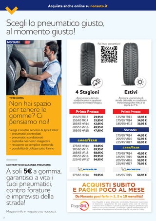 Assicura una tenuta
soddisfacente in qualsiasi
condizione meteorologica.
Assicura una tenuta di
strada ottimale in condizioni
meteorologiche miti al di
sopra di 7°C.
29,95 €
35,95 €
42,95 €
49,95 €
47,95 €
59,95 €
54,95 €
69,95 €
68,95 €
69,95 €
94,95 €
4 Stagioni Estivi
Scegli lo pneumatico giusto,
al momento giusto!
Acquista anche online su norauto.it
155/70 TR13
155/65 TR14
185/65 HR14
205/55 VR16
185/55 HR15
19,95 €
34,95 €
39,95 €
135/80 TR13
175/65 TR14
185/65 HR15
49,95 €
54,95 €
59,95 €
79,95 €
175/65 TR14
185/65 TR15
205/55 VR16
225/45 YR17
64,95 €185/65 TR15175/65 HR14
175/65 HR14
185/60 VR15
185/65 VR15
205/55 VR16
225/45 WR17
44,95 €
52,95 €
69,95 €
175/65 TR14
205/55 VR16
225/45 YR17
Non hai spazio
per tenere le
gomme? Ci
pensiamo noi!
Scegli il nostro servizio di Tyre Hotel:
- pneumatici controllati
- pneumatici condizionati
- custodia nei nostri magazzini
- recupero su semplice domanda
- possibilità di utilizzo tutto l’anno
TYRE HOTEL
CONTRATTO DI GARANZIA PNEUMATICI
A soli 5€ a gomma,
garantisci a vita i
tuoi pneumatici,
contro forature
e imprevisti della
strada!
Maggiori info in negozio o su norauto.it
Fai il tuo preventivo!
Con PagoDIL e grazie all’accordo con Cofidis, l’Esercente ti permette
di dilazionare il pagamento dei tuoi acquisti senza costi né interessi.
L’importo viene suddiviso in piccole quote che vengono addebitate ogni
mese sul tuo conto corrente. La dilazione è offerta dall’Esercente ed è
subordinata all’approvazione del servizio PagoDIL da parte di Cofidis.
Da Norauto puoi farlo in 3, 5 o 10 mensilità!
2
 